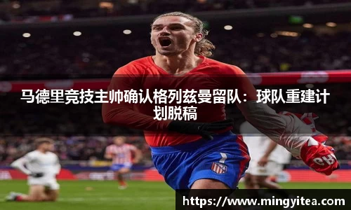 马德里竞技主帅确认格列兹曼留队：球队重建计划脱稿