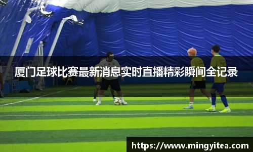厦门足球比赛最新消息实时直播精彩瞬间全记录