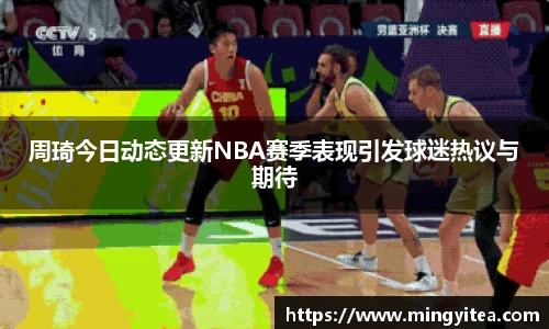 周琦今日动态更新NBA赛季表现引发球迷热议与期待