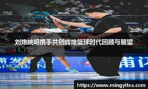 刘炜姚明携手共创辉煌篮球时代回顾与展望