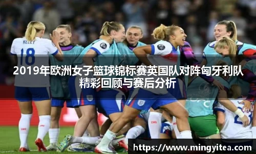 2019年欧洲女子篮球锦标赛英国队对阵匈牙利队精彩回顾与赛后分析