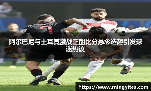 阿尔巴尼与土耳其激战正酣比分悬念迭起引发球迷热议